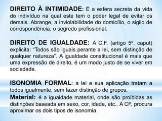 DIREITO À INTIMIDADE: É a esfera secreta da vida
do indivíduo na qual este tem o poder legal de evitar os
demais. Abrange, a inviolabilidade do domicílio, o sigilo de
correspondência, o segredo profissional.
DIREITO DE IGUALDADE: A C.F. (artigo 5º, caput)
explicita: “Todos são iguais perante a lei, sem distinção de
qualquer natureza”. A igualdade constitucional é mais que
uma expressão de direito, é um modo justo de se viver em
sociedade.
ISONOMIA FORMAL: a lei e sua aplicação tratam a
todos igualmente, sem fazer distinção de grupos.
Material: é a igualdade material, onde são proibidas as
distinções baseada em sexo, cor, idade, etc.. A CF, procura
aproximar os dois tipos de isonomia.
 