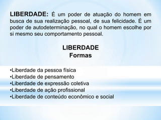 LIBERDADE: É um poder de atuação do homem em
busca de sua realização pessoal, de sua felicidade. É um
poder de autodeterminação, no qual o homem escolhe por
si mesmo seu comportamento pessoal.
LIBERDADE
Formas
•Liberdade da pessoa física
•Liberdade de pensamento
•Liberdade de expressão coletiva
•Liberdade de ação profissional
•Liberdade de conteúdo econômico e social
 