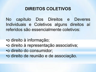 DIREITOS COLETIVOS
No capítulo Dos Direitos e Deveres
Individuais e Coletivos alguns direitos aí
referidos são essencialmente coletivos:
•o direito à informação;
•o direito à representação associativa;
•o direito do consumidor;
•o direito de reunião e de associação.
 