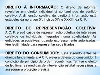 DIREITO À INFORMAÇÃO: O direito de informar
revela-se um direito individual já contaminado de sentido
coletivo. A dimensão coletiva do direito à informação está
estabelecida no artigo 5°, incisos XIV e XXXIII, da C. F.
DIREITO DE REPRESENTAÇÃO COLETIVA:
A C. F. prevê casos de representação coletiva de interesses
coletivos ou individuais integrados numa coletividade. As
entidades associativas, quando expressamente autorizadas,
têm legitimidade para representar seus filiados.
DIREITO DO CONSUMIDOR: Está inserido entre os
direitos fundamentais. A C.F, eleva a defesa do consumidor à
condição de princípio da ordem econômica. Tem-se o efeito
de legitimar as medidas de intervenção estatal necessárias a
assegurar a proteção prevista.
 