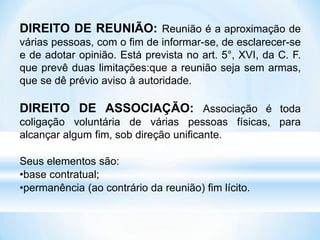 DIREITO DE REUNIÃO: Reunião é a aproximação de
várias pessoas, com o fim de informar-se, de esclarecer-se
e de adotar opinião. Está prevista no art. 5°, XVI, da C. F.
que prevê duas limitações:que a reunião seja sem armas,
que se dê prévio aviso à autoridade.
DIREITO DE ASSOCIAÇÃO: Associação é toda
coligação voluntária de várias pessoas físicas, para
alcançar algum fim, sob direção unificante.
Seus elementos são:
•base contratual;
•permanência (ao contrário da reunião) fim lícito.
 