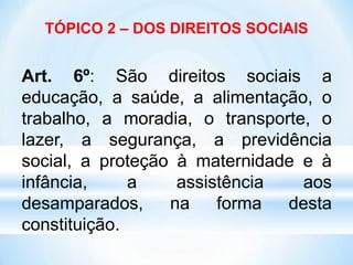 TÓPICO 2 – DOS DIREITOS SOCIAIS
Art. 6º: São direitos sociais a
educação, a saúde, a alimentação, o
trabalho, a moradia, o transporte, o
lazer, a segurança, a previdência
social, a proteção à maternidade e à
infância, a assistência aos
desamparados, na forma desta
constituição.
 