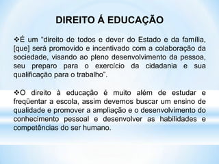DIREITO Á EDUCAÇÃO
É um “direito de todos e dever do Estado e da família,
[que] será promovido e incentivado com a colaboração da
sociedade, visando ao pleno desenvolvimento da pessoa,
seu preparo para o exercício da cidadania e sua
qualificação para o trabalho”.
O direito à educação é muito além de estudar e
freqüentar a escola, assim devemos buscar um ensino de
qualidade e promover a ampliação e o desenvolvimento do
conhecimento pessoal e desenvolver as habilidades e
competências do ser humano.
 