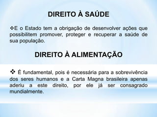 DIREITO À SAÚDE
E o Estado tem a obrigação de desenvolver ações que
possibilitem promover, proteger e recuperar a saúde de
sua população.
DIREITO À ALIMENTAÇÃO
 É fundamental, pois é necessária para a sobrevivência
dos seres humanos e a Carta Magna brasileira apenas
aderiu a este direito, por ele já ser consagrado
mundialmente.
 