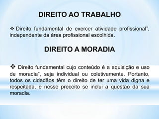 DIREITO AO TRABALHO
 Direito fundamental de exercer atividade profissional”,
independente da área profissional escolhida.
DIREITO A MORADIA
 Direito fundamental cujo conteúdo é a aquisição e uso
de moradia”, seja individual ou coletivamente. Portanto,
todos os cidadãos têm o direito de ter uma vida digna e
respeitada, e nesse preceito se inclui a questão da sua
moradia.
 