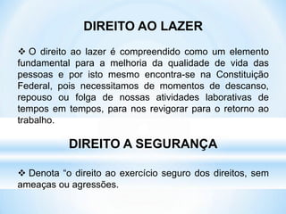 DIREITO AO LAZER
 O direito ao lazer é compreendido como um elemento
fundamental para a melhoria da qualidade de vida das
pessoas e por isto mesmo encontra-se na Constituição
Federal, pois necessitamos de momentos de descanso,
repouso ou folga de nossas atividades laborativas de
tempos em tempos, para nos revigorar para o retorno ao
trabalho.
DIREITO A SEGURANÇA
 Denota “o direito ao exercício seguro dos direitos, sem
ameaças ou agressões.
 