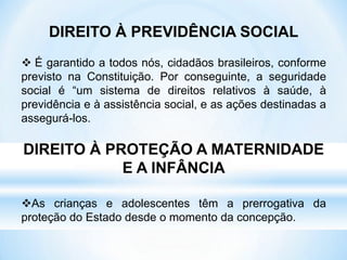 DIREITO À PREVIDÊNCIA SOCIAL
 É garantido a todos nós, cidadãos brasileiros, conforme
previsto na Constituição. Por conseguinte, a seguridade
social é “um sistema de direitos relativos à saúde, à
previdência e à assistência social, e as ações destinadas a
assegurá-los.
DIREITO À PROTEÇÃO A MATERNIDADE
E A INFÂNCIA
As crianças e adolescentes têm a prerrogativa da
proteção do Estado desde o momento da concepção.
 