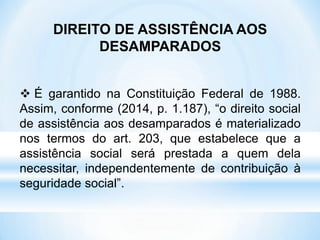 DIREITO DE ASSISTÊNCIA AOS
DESAMPARADOS
 É garantido na Constituição Federal de 1988.
Assim, conforme (2014, p. 1.187), “o direito social
de assistência aos desamparados é materializado
nos termos do art. 203, que estabelece que a
assistência social será prestada a quem dela
necessitar, independentemente de contribuição à
seguridade social”.
 
