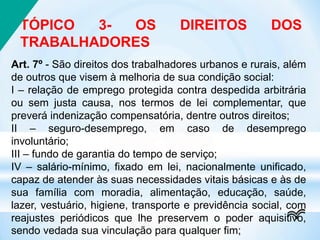 TÓPICO 3- OS DIREITOS DOS
TRABALHADORES
Art. 7º - São direitos dos trabalhadores urbanos e rurais, além
de outros que visem à melhoria de sua condição social:
I – relação de emprego protegida contra despedida arbitrária
ou sem justa causa, nos termos de lei complementar, que
preverá indenização compensatória, dentre outros direitos;
II – seguro-desemprego, em caso de desemprego
involuntário;
III – fundo de garantia do tempo de serviço;
IV – salário-mínimo, fixado em lei, nacionalmente unificado,
capaz de atender às suas necessidades vitais básicas e às de
sua família com moradia, alimentação, educação, saúde,
lazer, vestuário, higiene, transporte e previdência social, com
reajustes periódicos que lhe preservem o poder aquisitivo,
sendo vedada sua vinculação para qualquer fim;
 