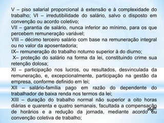 V – piso salarial proporcional à extensão e à complexidade do
trabalho; VI – irredutibilidade do salário, salvo o disposto em
convenção ou acordo coletivo;
VII – garantia de salário, nunca inferior ao mínimo, para os que
percebem remuneração variável;
VIII – décimo terceiro salário com base na remuneração integral
ou no valor da aposentadoria;
IX– remuneração do trabalho noturno superior à do diurno;
X– proteção do salário na forma da lei, constituindo crime sua
retenção dolosa;
XI – participação nos lucros, ou resultados, desvinculada da
remuneração, e, excepcionalmente, participação na gestão da
empresa, conforme definido em lei;
XII – salário-família pago em razão do dependente do
trabalhador de baixa renda nos termos da lei;
XIII – duração do trabalho normal não superior a oito horas
diárias e quarenta e quatro semanais, facultada a compensação
de horários e a redução da jornada, mediante acordo ou
convenção coletiva de trabalho;
 