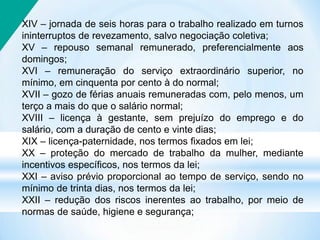 XIV – jornada de seis horas para o trabalho realizado em turnos
ininterruptos de revezamento, salvo negociação coletiva;
XV – repouso semanal remunerado, preferencialmente aos
domingos;
XVI – remuneração do serviço extraordinário superior, no
mínimo, em cinquenta por cento à do normal;
XVII – gozo de férias anuais remuneradas com, pelo menos, um
terço a mais do que o salário normal;
XVIII – licença à gestante, sem prejuízo do emprego e do
salário, com a duração de cento e vinte dias;
XIX – licença-paternidade, nos termos fixados em lei;
XX – proteção do mercado de trabalho da mulher, mediante
incentivos específicos, nos termos da lei;
XXI – aviso prévio proporcional ao tempo de serviço, sendo no
mínimo de trinta dias, nos termos da lei;
XXII – redução dos riscos inerentes ao trabalho, por meio de
normas de saúde, higiene e segurança;
 
