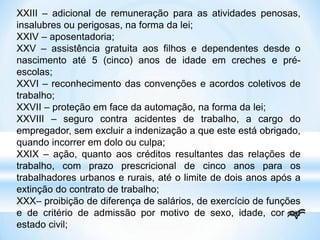 XXIII – adicional de remuneração para as atividades penosas,
insalubres ou perigosas, na forma da lei;
XXIV – aposentadoria;
XXV – assistência gratuita aos filhos e dependentes desde o
nascimento até 5 (cinco) anos de idade em creches e pré-
escolas;
XXVI – reconhecimento das convenções e acordos coletivos de
trabalho;
XXVII – proteção em face da automação, na forma da lei;
XXVIII – seguro contra acidentes de trabalho, a cargo do
empregador, sem excluir a indenização a que este está obrigado,
quando incorrer em dolo ou culpa;
XXIX – ação, quanto aos créditos resultantes das relações de
trabalho, com prazo prescricional de cinco anos para os
trabalhadores urbanos e rurais, até o limite de dois anos após a
extinção do contrato de trabalho;
XXX– proibição de diferença de salários, de exercício de funções
e de critério de admissão por motivo de sexo, idade, cor ou
estado civil;
 