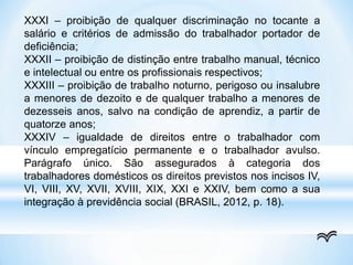 XXXI – proibição de qualquer discriminação no tocante a
salário e critérios de admissão do trabalhador portador de
deficiência;
XXXII – proibição de distinção entre trabalho manual, técnico
e intelectual ou entre os profissionais respectivos;
XXXIII – proibição de trabalho noturno, perigoso ou insalubre
a menores de dezoito e de qualquer trabalho a menores de
dezesseis anos, salvo na condição de aprendiz, a partir de
quatorze anos;
XXXIV – igualdade de direitos entre o trabalhador com
vínculo empregatício permanente e o trabalhador avulso.
Parágrafo único. São assegurados à categoria dos
trabalhadores domésticos os direitos previstos nos incisos IV,
VI, VIII, XV, XVII, XVIII, XIX, XXI e XXIV, bem como a sua
integração à previdência social (BRASIL, 2012, p. 18).
 