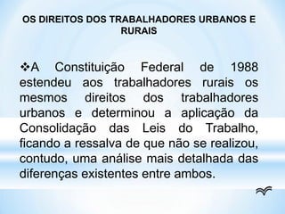 OS DIREITOS DOS TRABALHADORES URBANOS E
RURAIS
A Constituição Federal de 1988
estendeu aos trabalhadores rurais os
mesmos direitos dos trabalhadores
urbanos e determinou a aplicação da
Consolidação das Leis do Trabalho,
ficando a ressalva de que não se realizou,
contudo, uma análise mais detalhada das
diferenças existentes entre ambos.
 