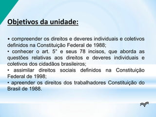 Objetivos da unidade:
• compreender os direitos e deveres individuais e coletivos
definidos na Constituição Federal de 1988;
• conhecer o art. 5° e seus 78 incisos, que aborda as
questões relativas aos direitos e deveres individuais e
coletivos dos cidadãos brasileiros;
• assimilar direitos sociais definidos na Constituição
Federal de 1998;
• apreender os direitos dos trabalhadores Constituição do
Brasil de 1988.
 