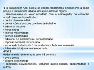  o trabalhador rural possui os direitos trabalhistas similarmente a como
possui o trabalhador urbano, dos quais citamos alguns:
• salário-mínimo ou valor acordado com o empregador ou conforme
acordo coletivo do sindicato
• décimo terceiro salário
• convenções e acordos coletivos de trabalho
• adicional noturno
• horas extras
• licença-maternidade
• licença-paternidade
• adicional de insalubres ou periculosidade
• repouso semanal remunerado
• jornada de trabalho de 8 horas diárias e 44 horas semanais
• Intervalos intrajornada e interjornada
•FGTS
•férias anuais remuneradas com 1/3 de férias
• aviso-prévio
• seguro-desemprego
• benefícios previdenciários, incluindo auxílio-doença, aposentadoria e
outros.
 