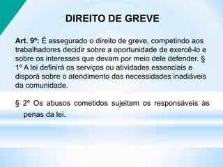 DIREITO DE GREVE
Art. 9º: É assegurado o direito de greve, competindo aos
trabalhadores decidir sobre a oportunidade de exercê-lo e
sobre os interesses que devam por meio dele defender. §
1º A lei definirá os serviços ou atividades essenciais e
disporá sobre o atendimento das necessidades inadiáveis
da comunidade.
§ 2º Os abusos cometidos sujeitam os responsáveis às
penas da lei.
 