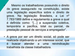 • Mesmo os trabalhadores possuindo o direito
de greve assegurado na constituição, existe
uma legislação específica sobre o direito de
greve. Na legislação Brasileira, a Lei nº
7.783/1989 define e regulamenta a greve a qual
é definida como: “[…] a suspensão coletiva,
temporária e pacífica, total ou parcial, de
prestação pessoal de serviços a empregador”.
• A greve por ser um direito social, só pode ser
realizada objetivando a um interesse social, que
é buscar atender a uma reivindicação
trabalhista da classe trabalhadora.
 