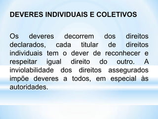DEVERES INDIVIDUAIS E COLETIVOS
Os deveres decorrem dos direitos
declarados, cada titular de direitos
individuais tem o dever de reconhecer e
respeitar igual direito do outro. A
inviolabilidade dos direitos assegurados
impõe deveres a todos, em especial às
autoridades.
 