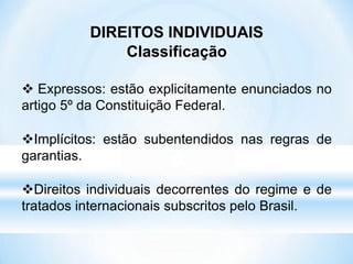 DIREITOS INDIVIDUAIS
Classificação
 Expressos: estão explicitamente enunciados no
artigo 5º da Constituição Federal.
Implícitos: estão subentendidos nas regras de
garantias.
Direitos individuais decorrentes do regime e de
tratados internacionais subscritos pelo Brasil.
 