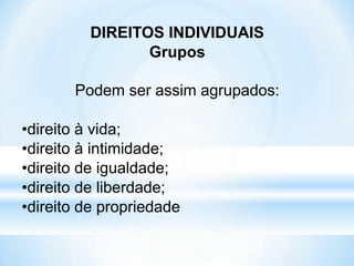 DIREITOS INDIVIDUAIS
Grupos
Podem ser assim agrupados:
•direito à vida;
•direito à intimidade;
•direito de igualdade;
•direito de liberdade;
•direito de propriedade
 