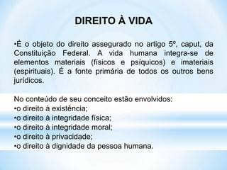 DIREITO À VIDA
•É o objeto do direito assegurado no artigo 5º, caput, da
Constituição Federal. A vida humana integra-se de
elementos materiais (físicos e psíquicos) e imateriais
(espirituais). É a fonte primária de todos os outros bens
jurídicos.
No conteúdo de seu conceito estão envolvidos:
•o direito à existência;
•o direito à integridade física;
•o direito à integridade moral;
•o direito à privacidade;
•o direito à dignidade da pessoa humana.
 