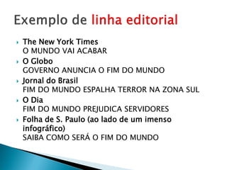    The New York Times
    O MUNDO VAI ACABAR
   O Globo
    GOVERNO ANUNCIA O FIM DO MUNDO
   Jornal do Brasil
    FIM DO MUNDO ESPALHA TERROR NA ZONA SUL
   O Dia
    FIM DO MUNDO PREJUDICA SERVIDORES
   Folha de S. Paulo (ao lado de um imenso
    infográfico)
    SAIBA COMO SERÁ O FIM DO MUNDO
 