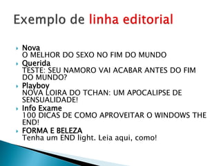    Nova
    O MELHOR DO SEXO NO FIM DO MUNDO
   Querida
    TESTE: SEU NAMORO VAI ACABAR ANTES DO FIM
    DO MUNDO?
   Playboy
    NOVA LOIRA DO TCHAN: UM APOCALIPSE DE
    SENSUALIDADE!
   Info Exame
    100 DICAS DE COMO APROVEITAR O WINDOWS THE
    END!
   FORMA E BELEZA
    Tenha um END light. Leia aqui, como!
 