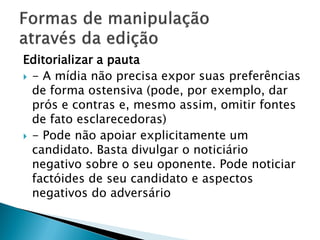 Editorializar a pauta
 - A mídia não precisa expor suas preferências
  de forma ostensiva (pode, por exemplo, dar
  prós e contras e, mesmo assim, omitir fontes
  de fato esclarecedoras)
 - Pode não apoiar explicitamente um
  candidato. Basta divulgar o noticiário
  negativo sobre o seu oponente. Pode noticiar
  factóides de seu candidato e aspectos
  negativos do adversário
 