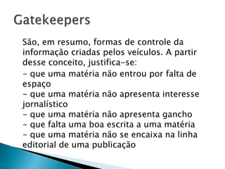 São, em resumo, formas de controle da
informação criadas pelos veículos. A partir
desse conceito, justifica-se:
- que uma matéria não entrou por falta de
espaço
- que uma matéria não apresenta interesse
jornalístico
- que uma matéria não apresenta gancho
- que falta uma boa escrita a uma matéria
- que uma matéria não se encaixa na linha
editorial de uma publicação
 