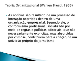    As notícias são resultado de um processo de
    interação ocorridos dentro de uma
    organização empresarial. Segundo ele, o
    conformismo profissional socializado por
    meio de regras e políticas editoriais, que não
    necessariamente explícitas, mas absorvidas
    por osmose, contribuem para a criação de um
    universo próprio do jornalismo
 