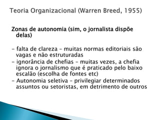 Zonas de autonomia (sim, o jornalista dispõe
 delas)

- falta de clareza – muitas normas editoriais são
  vagas e não estruturadas
- ignorância de chefias – muitas vezes, a chefia
  ignora o jornalismo que é praticado pelo baixo
  escalão (escolha de fontes etc)
- Autonomia seletiva – privilegiar determinados
  assuntos ou setoristas, em detrimento de outros
 