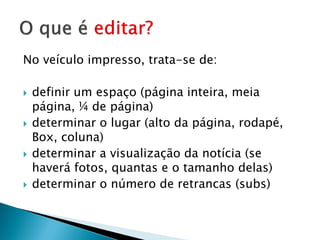 No veículo impresso, trata-se de:

   definir um espaço (página inteira, meia
    página, ¼ de página)
   determinar o lugar (alto da página, rodapé,
    Box, coluna)
   determinar a visualização da notícia (se
    haverá fotos, quantas e o tamanho delas)
   determinar o número de retrancas (subs)
 