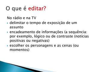 No rádio e na TV
 delimitar o tempo de exposição de um
  assunto
 encadeamento de informações (a sequência:
  por exemplo, lógico ou de contraste (notícias
  positivas ou negativas)
 escolher os personagens e as cenas (ou
  momentos)
 