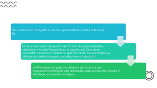 Se o marcador desejado é um dos apresentados, basta selecioná-
lo.
b) Se o marcador desejado não for um dos apresentados,
selecione o botão Personalizar, e depois, em Caractere
marcador, selecione Caractere, que lhe serão apresentadas as
tabelas de símbolos para que selecione o marcador.
c) Alterações do posicionamento do texto de um
marcador/numeração são realizadas com auxílio dos recuos e
tabulação presentes na régua.
 
