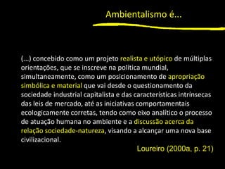 1
(...) concebido como um projeto realista e utópico de múltiplas
orientações, que se inscreve na política mundial,
simultaneamente, como um posicionamento de apropriação
simbólica e material que vai desde o questionamento da
sociedade industrial capitalista e das características intrínsecas
das leis de mercado, até as iniciativas comportamentais
ecologicamente corretas, tendo como eixo analítico o processo
de atuação humana no ambiente e a discussão acerca da
relação sociedade-natureza, visando a alcançar uma nova base
civilizacional.
Loureiro (2000a, p. 21)
Ambientalismo é...
 