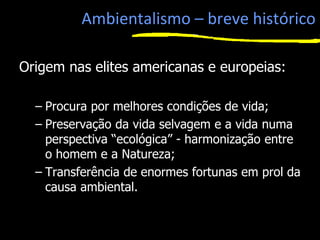 Ambientalismo – breve histórico
Origem nas elites americanas e europeias:
– Procura por melhores condições de vida;
– Preservação da vida selvagem e a vida numa
perspectiva “ecológica” - harmonização entre
o homem e a Natureza;
– Transferência de enormes fortunas em prol da
causa ambiental.
1
 