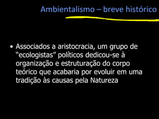 Ambientalismo – breve histórico
• Associados a aristocracia, um grupo de
“ecologistas” políticos dedicou-se à
organização e estruturação do corpo
teórico que acabaria por evoluir em uma
tradição às causas pela Natureza
1
 