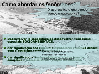 Desenvolver a capacidade de desenvolver raciocínios
espaciais SOCIOAMBIENTAIS.
dar significação aos lugares e estabelecer relações desses
com o cotidiano (contextualização).
dar significado a Sustentabilidade: conhecimento
complexo e interdisciplinar (religar os saberes).
Como abordar os fenômenos?
Como interpretar fatos,
conceitos, fenômenos
da natureza e da sociedade?
O que explica o que vemos?
Vemos o que explica?
 
