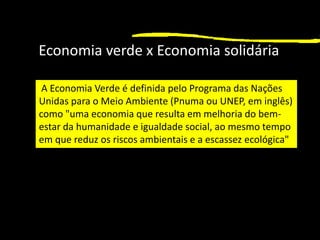 1
Economia verde x Economia solidária
A Economia Verde é definida pelo Programa das Nações
Unidas para o Meio Ambiente (Pnuma ou UNEP, em inglês)
como "uma economia que resulta em melhoria do bem-
estar da humanidade e igualdade social, ao mesmo tempo
em que reduz os riscos ambientais e a escassez ecológica"
 
