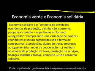 1
Economia verde x Economia solidária
Economia solidária é o "conjunto de atividades
econômicas de produção, distribuição, consumo,
poupança e crédito – organizadas no formato
autogestão”." Compreende uma variedade de práticas
econômicas e sociais organizadas sob a forma de
cooperativas, associações, clubes de troca, empresas
autogestionárias, redes de cooperação (...) realizam
atividades de produção de bens, prestação de serviços,
finanças solidárias, trocas, comércio justo e consumo
solidário.
Fonte: http://trabalho.gov.br/ecosolidaria/o-que-e-economia-solidaria.htm
 