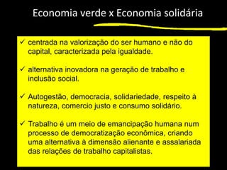1
Economia verde x Economia solidária
✓ centrada na valorização do ser humano e não do
capital, caracterizada pela igualdade.
✓ alternativa inovadora na geração de trabalho e
inclusão social.
✓ Autogestão, democracia, solidariedade, respeito à
natureza, comercio justo e consumo solidário.
✓ Trabalho é um meio de emancipação humana num
processo de democratização econômica, criando
uma alternativa à dimensão alienante e assalariada
das relações de trabalho capitalistas.
 