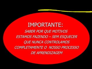 IMPORTANTE:
SABER POR QUE MOTIVOS
ESTAMOS FAZENDO – SEM ESQUECER
QUE NUNCA CONTROLAMOS
COMPLETAMENTE O NOSSO PROCESSO
DE APRENDIZAGEM
 