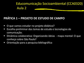 1
PRÁTICA 1 – PROJETO DE ESTUDO DE CAMPO
▪ O que vamos estudar no projeto didático?
▪ Escolha preliminar dos temas de estudo e tecnologias de
comunicação.
▪ Dinâmica colaborativa: Organizando ideias - mapa mental: O que
conheço sobre São Paulo?
▪ Orientação para a pesquisa bibliográfica
Educomunicação Socioambiental (CCA0320)
Aula 2
 