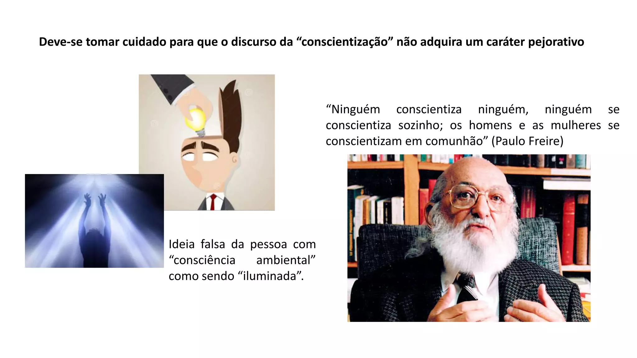 Deve-se tomar cuidado para que o discurso da “conscientização” não adquira um caráter pejorativo
“Ninguém conscientiza ninguém, ninguém se
conscientiza sozinho; os homens e as mulheres se
conscientizam em comunhão” (Paulo Freire)
Ideia falsa da pessoa com
“consciência ambiental”
como sendo “iluminada”.
 
