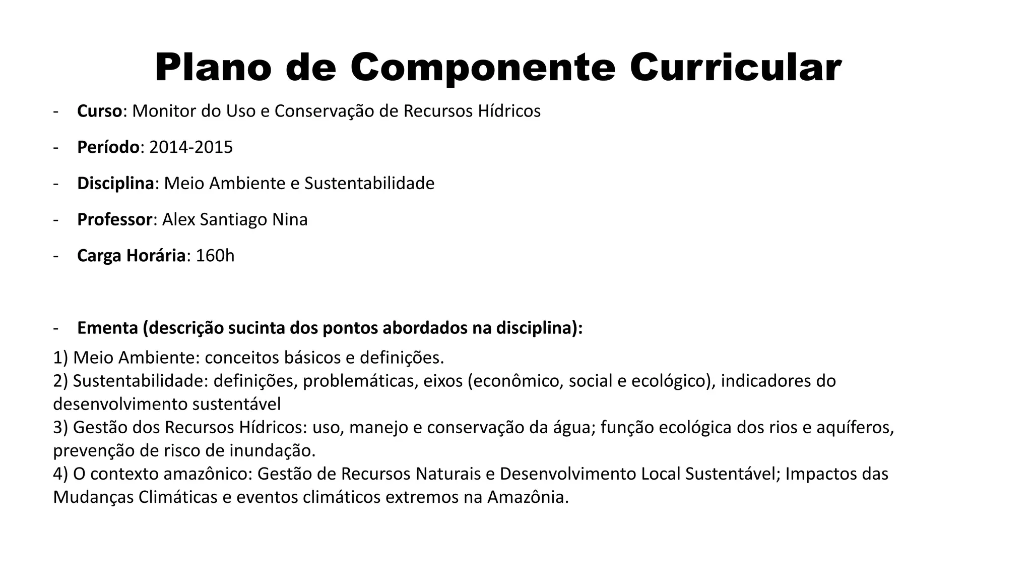 Plano de Componente Curricular
- Curso: Monitor do Uso e Conservação de Recursos Hídricos
- Período: 2014-2015
- Disciplina: Meio Ambiente e Sustentabilidade
- Professor: Alex Santiago Nina
- Carga Horária: 160h
- Ementa (descrição sucinta dos pontos abordados na disciplina):
1) Meio Ambiente: conceitos básicos e definições.
2) Sustentabilidade: definições, problemáticas, eixos (econômico, social e ecológico), indicadores do
desenvolvimento sustentável
3) Gestão dos Recursos Hídricos: uso, manejo e conservação da água; função ecológica dos rios e aquíferos,
prevenção de risco de inundação.
4) O contexto amazônico: Gestão de Recursos Naturais e Desenvolvimento Local Sustentável; Impactos das
Mudanças Climáticas e eventos climáticos extremos na Amazônia.
 
