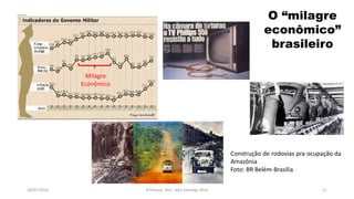 26/07/2016 Professor: Msc. Alex Santiago Nina 11
Milagre
Econômico
Construção de rodovias pra ocupação da
Amazônia
Foto: BR Belém-Brasília
O “milagre
econômico”
brasileiro
 