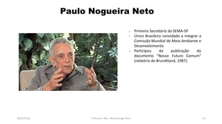 26/07/2016 Professor: Msc. Alex Santiago Nina 13
- Primeiro Secretário da SEMA-SP
- Único Brasileiro convidado a integrar a
Comissão Mundial de Meio Ambiente e
Desenvolvimento
- Participou da publicação do
documento “Nosso Futuro Comum”
(relatório de Brundtland, 1987).
Paulo Nogueira Neto
 