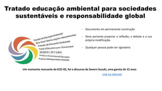 Tratado educação ambiental para sociedades
sustentáveis e responsabilidade global
- Documento em permanente construção
- Deve portanto propiciar a reflexão, o debate e a sua
própria modificação.
- Qualquer pessoa pode ser signatária
Um momento marcante da ECO-92, foi o discurso de Severn Suzuki, uma garota de 12 anos
Link na internet
 