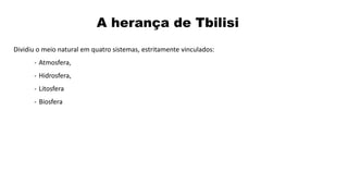 Dividiu o meio natural em quatro sistemas, estritamente vinculados:
- Atmosfera,
- Hidrosfera,
- Litosfera
- Biosfera
A herança de Tbilisi
 